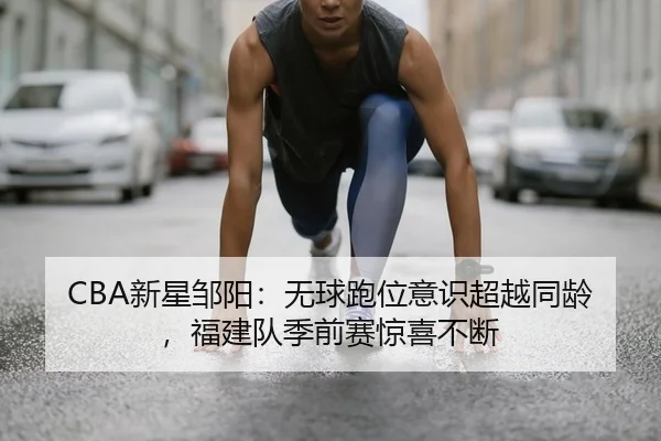 CBA新星邹阳：无球跑位意识超越同龄，福建队季前赛惊喜不断
