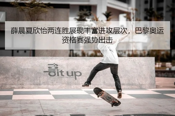 薛晨夏欣怡两连胜展现丰富进攻层次，巴黎奥运资格赛强势出击